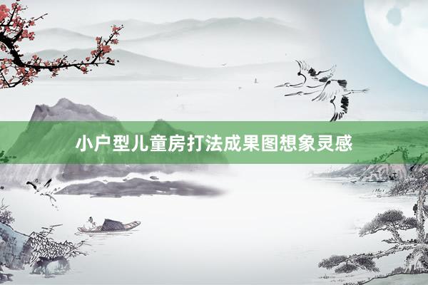 小户型儿童房打法成果图想象灵感
