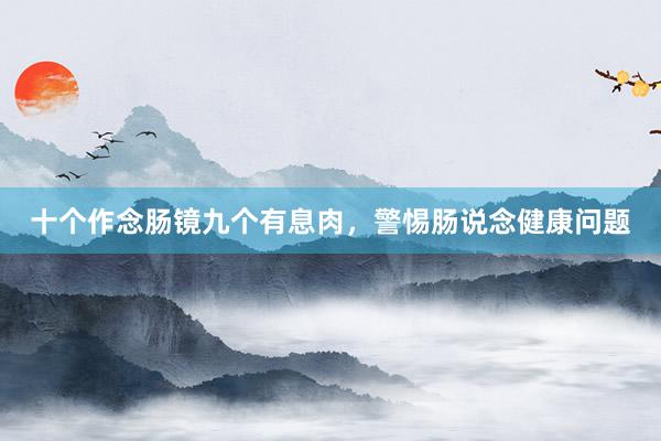十个作念肠镜九个有息肉,警惕肠说念健康问题